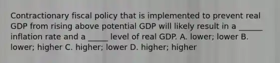 Contractionary fiscal policy that is implemented to prevent real GDP from rising above potential GDP will likely result in a ______ inflation rate and a _____ level of real GDP. A. lower; lower B. lower; higher C. higher; lower D. higher; higher