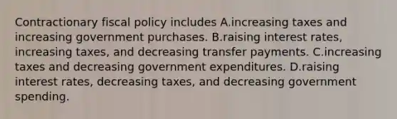 Contractionary fiscal policy includes A.increasing taxes and increasing government purchases. B.raising interest rates, increasing taxes, and decreasing transfer payments. C.increasing taxes and decreasing government expenditures. D.raising interest rates, decreasing taxes, and decreasing government spending.