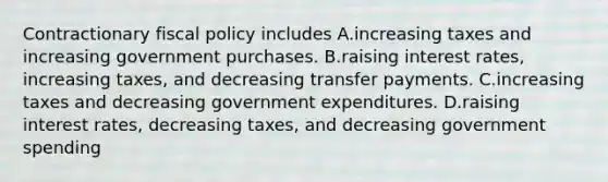 Contractionary <a href='https://www.questionai.com/knowledge/kPTgdbKdvz-fiscal-policy' class='anchor-knowledge'>fiscal policy</a> includes A.increasing taxes and increasing government purchases. B.raising <a href='https://www.questionai.com/knowledge/kUDTXKmzs3-interest-rates' class='anchor-knowledge'>interest rates</a>, increasing taxes, and decreasing transfer payments. C.increasing taxes and decreasing government expenditures. D.raising interest rates, decreasing taxes, and decreasing government spending