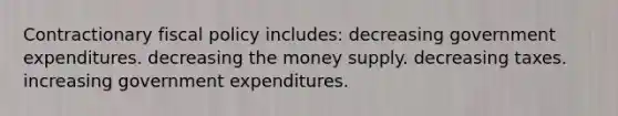 Contractionary fiscal policy includes: decreasing government expenditures. decreasing the money supply. decreasing taxes. increasing government expenditures.