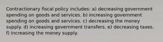 Contractionary fiscal policy includes: a) decreasing government spending on goods and services. b) increasing government spending on goods and services. c) decreasing the money supply. d) increasing government transfers. e) decreasing taxes. f) increasing the money supply.