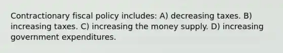 Contractionary fiscal policy includes: A) decreasing taxes. B) increasing taxes. C) increasing the money supply. D) increasing government expenditures.