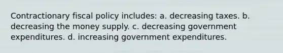 Contractionary <a href='https://www.questionai.com/knowledge/kPTgdbKdvz-fiscal-policy' class='anchor-knowledge'>fiscal policy</a> includes: a. decreasing taxes. b. decreasing the money supply. c. decreasing government expenditures. d. increasing government expenditures.