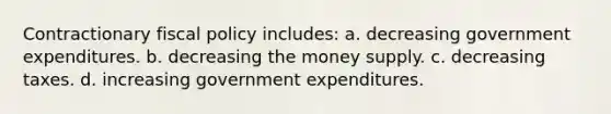 Contractionary fiscal policy includes: a. decreasing government expenditures. b. decreasing the money supply. c. decreasing taxes. d. increasing government expenditures.