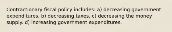 Contractionary fiscal policy includes: a) decreasing government expenditures. b) decreasing taxes. c) decreasing the money supply. d) increasing government expenditures.