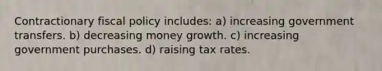 Contractionary fiscal policy includes: a) increasing government transfers. b) decreasing money growth. c) increasing government purchases. d) raising tax rates.