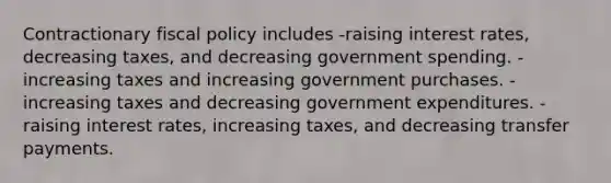 Contractionary fiscal policy includes -raising interest rates, decreasing taxes, and decreasing government spending. -increasing taxes and increasing government purchases. -increasing taxes and decreasing government expenditures. -raising interest rates, increasing taxes, and decreasing transfer payments.