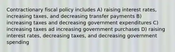 Contractionary fiscal policy includes A) raising interest rates, increasing taxes, and decreasing transfer payments B) increasing taxes and decreasing government expenditures C) increasing taxes ad increasing government purchases D) raising interest rates, decreasing taxes, and decreasing government spending