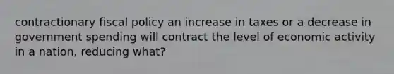 contractionary fiscal policy an increase in taxes or a decrease in government spending will contract the level of economic activity in a nation, reducing what?