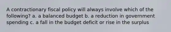 A contractionary fiscal policy will always involve which of the following? a. a balanced budget b. a reduction in government spending c. a fall in the budget deficit or rise in the surplus