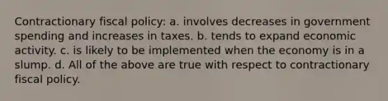 Contractionary fiscal policy: a. involves decreases in government spending and increases in taxes. b. tends to expand economic activity. c. is likely to be implemented when the economy is in a slump. d. All of the above are true with respect to contractionary fiscal policy.