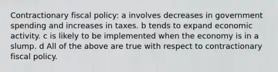 Contractionary fiscal policy: a involves decreases in government spending and increases in taxes. b tends to expand economic activity. c is likely to be implemented when the economy is in a slump. d All of the above are true with respect to contractionary fiscal policy.