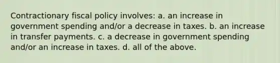 Contractionary fiscal policy involves: a. an increase in government spending and/or a decrease in taxes. b. an increase in transfer payments. c. a decrease in government spending and/or an increase in taxes. d. all of the above.