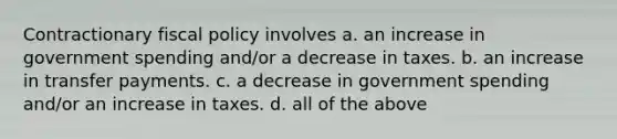 Contractionary fiscal policy involves a. an increase in government spending and/or a decrease in taxes. b. an increase in transfer payments. c. a decrease in government spending and/or an increase in taxes. d. all of the above