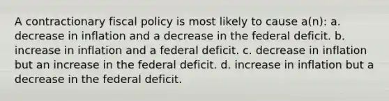 A contractionary fiscal policy is most likely to cause a(n): a. decrease in inflation and a decrease in the federal deficit. b. increase in inflation and a federal deficit. c. decrease in inflation but an increase in the federal deficit. d. increase in inflation but a decrease in the federal deficit.