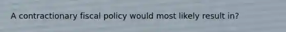 A contractionary fiscal policy would most likely result in?