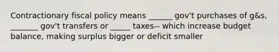 Contractionary <a href='https://www.questionai.com/knowledge/kPTgdbKdvz-fiscal-policy' class='anchor-knowledge'>fiscal policy</a> means ______ gov't purchases of g&s, _______ gov't transfers or _____ taxes-- which increase budget balance, making surplus bigger or deficit smaller