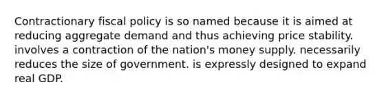 Contractionary fiscal policy is so named because it is aimed at reducing aggregate demand and thus achieving price stability. involves a contraction of the nation's money supply. necessarily reduces the size of government. is expressly designed to expand real GDP.