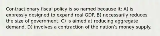 Contractionary <a href='https://www.questionai.com/knowledge/kPTgdbKdvz-fiscal-policy' class='anchor-knowledge'>fiscal policy</a> is so named because it: A) is expressly designed to expand real GDP. B) necessarily reduces the size of government. C) is aimed at reducing aggregate demand. D) involves a contraction of the nationʹs money supply.