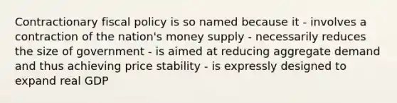 Contractionary fiscal policy is so named because it - involves a contraction of the nation's money supply - necessarily reduces the size of government - is aimed at reducing aggregate demand and thus achieving price stability - is expressly designed to expand real GDP