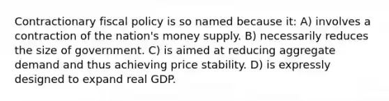 Contractionary fiscal policy is so named because it: A) involves a contraction of the nation's money supply. B) necessarily reduces the size of government. C) is aimed at reducing aggregate demand and thus achieving price stability. D) is expressly designed to expand real GDP.