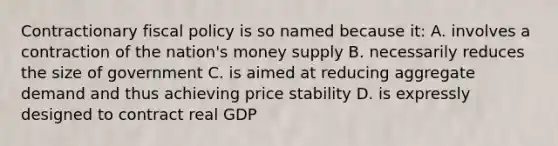 Contractionary fiscal policy is so named because it: A. involves a contraction of the nation's money supply B. necessarily reduces the size of government C. is aimed at reducing aggregate demand and thus achieving price stability D. is expressly designed to contract real GDP