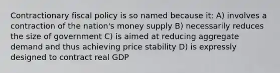 Contractionary fiscal policy is so named because it: A) involves a contraction of the nation's money supply B) necessarily reduces the size of government C) is aimed at reducing aggregate demand and thus achieving price stability D) is expressly designed to contract real GDP