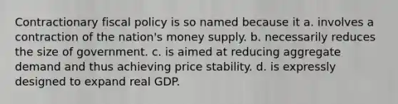 Contractionary fiscal policy is so named because it a. involves a contraction of the nation's money supply. b. necessarily reduces the size of government. c. is aimed at reducing aggregate demand and thus achieving price stability. d. is expressly designed to expand real GDP.