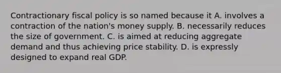 Contractionary fiscal policy is so named because it A. involves a contraction of the nation's money supply. B. necessarily reduces the size of government. C. is aimed at reducing aggregate demand and thus achieving price stability. D. is expressly designed to expand real GDP.