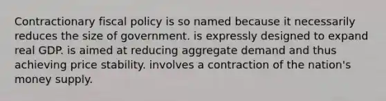 Contractionary fiscal policy is so named because it necessarily reduces the size of government. is expressly designed to expand real GDP. is aimed at reducing aggregate demand and thus achieving price stability. involves a contraction of the nation's money supply.