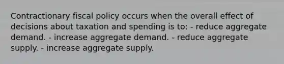 Contractionary fiscal policy occurs when the overall effect of decisions about taxation and spending is to: - reduce aggregate demand. - increase aggregate demand. - reduce aggregate supply. - increase aggregate supply.