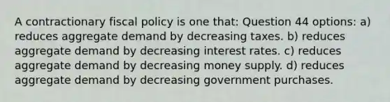 A contractionary fiscal policy is one that: Question 44 options: a) reduces aggregate demand by decreasing taxes. b) reduces aggregate demand by decreasing interest rates. c) reduces aggregate demand by decreasing money supply. d) reduces aggregate demand by decreasing government purchases.