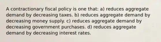 A contractionary <a href='https://www.questionai.com/knowledge/kPTgdbKdvz-fiscal-policy' class='anchor-knowledge'>fiscal policy</a> is one that: a) reduces <a href='https://www.questionai.com/knowledge/kXfli79fsU-aggregate-demand' class='anchor-knowledge'>aggregate demand</a> by decreasing taxes. b) reduces aggregate demand by decreasing money supply. c) reduces aggregate demand by decreasing government purchases. d) reduces aggregate demand by decreasing interest rates.