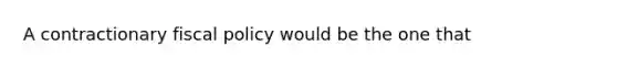 A contractionary fiscal policy would be the one that