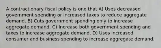 A contractionary fiscal policy is one that A) Uses decreased government spending or increased taxes to reduce aggregate demand. B) Cuts government spending only to increase aggregate demand. C) Increase both government spending and taxes to increase aggregate demand. D) Uses increased consumer and business spending to increase aggregate demand.