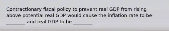 Contractionary <a href='https://www.questionai.com/knowledge/kPTgdbKdvz-fiscal-policy' class='anchor-knowledge'>fiscal policy</a> to prevent real GDP from rising above potential real GDP would cause the inflation rate to be ________ and real GDP to be ________