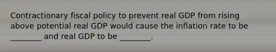 Contractionary fiscal policy to prevent real GDP from rising above potential real GDP would cause the inflation rate to be​ ________ and real GDP to be​ ________.