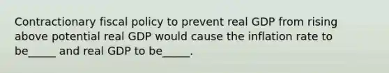 Contractionary fiscal policy to prevent real GDP from rising above potential real GDP would cause the inflation rate to be_____ and real GDP to be_____.