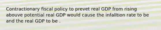 Contractionary fiscal policy to prevet real GDP from rising abouve potential real GDP would cause the infalltion rate to be and the real GDP to be .