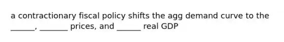 a contractionary fiscal policy shifts the agg demand curve to the ______, _______ prices, and ______ real GDP