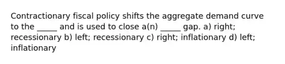 Contractionary fiscal policy shifts the aggregate demand curve to the _____ and is used to close a(n) _____ gap. a) right; recessionary b) left; recessionary c) right; inflationary d) left; inflationary