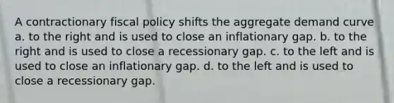 A contractionary fiscal policy shifts the aggregate demand curve a. to the right and is used to close an inflationary gap. b. to the right and is used to close a recessionary gap. c. to the left and is used to close an inflationary gap. d. to the left and is used to close a recessionary gap.