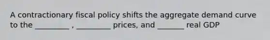 A contractionary <a href='https://www.questionai.com/knowledge/kPTgdbKdvz-fiscal-policy' class='anchor-knowledge'>fiscal policy</a> shifts the aggregate demand curve to the _________ , _________ prices, and _______ real GDP