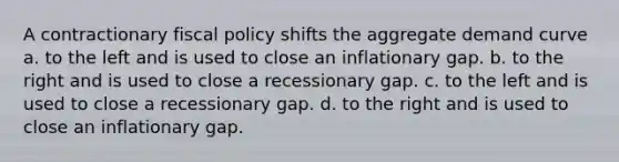 A contractionary fiscal policy shifts the aggregate demand curve a. to the left and is used to close an inflationary gap. b. to the right and is used to close a recessionary gap. c. to the left and is used to close a recessionary gap. d. to the right and is used to close an inflationary gap.