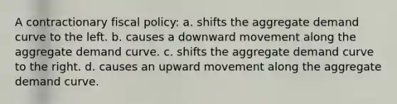 A contractionary fiscal policy: a. shifts the aggregate demand curve to the left. b. causes a downward movement along the aggregate demand curve. c. shifts the aggregate demand curve to the right. d. causes an upward movement along the aggregate demand curve.