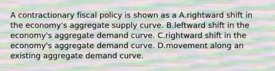 A contractionary <a href='https://www.questionai.com/knowledge/kPTgdbKdvz-fiscal-policy' class='anchor-knowledge'>fiscal policy</a> is shown as a A.rightward shift in the economy's aggregate supply curve. B.leftward shift in the economy's aggregate demand curve. C.rightward shift in the economy's aggregate demand curve. D.movement along an existing aggregate demand curve.