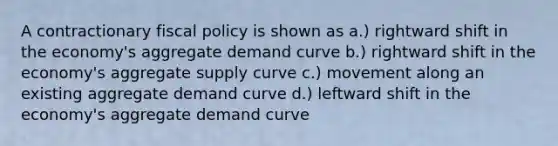 A contractionary fiscal policy is shown as a.) rightward shift in the economy's aggregate demand curve b.) rightward shift in the economy's aggregate supply curve c.) movement along an existing aggregate demand curve d.) leftward shift in the economy's aggregate demand curve