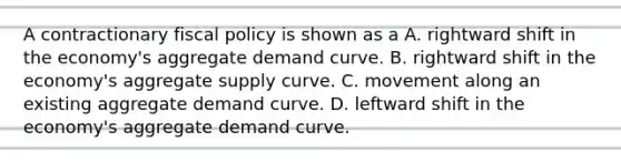 A contractionary fiscal policy is shown as a A. rightward shift in the economy's aggregate demand curve. B. rightward shift in the economy's aggregate supply curve. C. movement along an existing aggregate demand curve. D. leftward shift in the economy's aggregate demand curve.