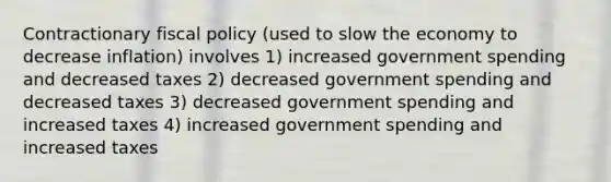 Contractionary fiscal policy (used to slow the economy to decrease inflation) involves 1) increased government spending and decreased taxes 2) decreased government spending and decreased taxes 3) decreased government spending and increased taxes 4) increased government spending and increased taxes