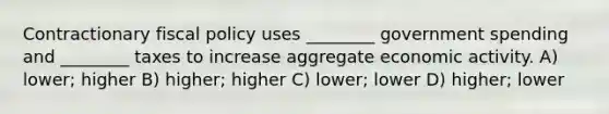 Contractionary fiscal policy uses ________ government spending and ________ taxes to increase aggregate economic activity. A) lower; higher B) higher; higher C) lower; lower D) higher; lower